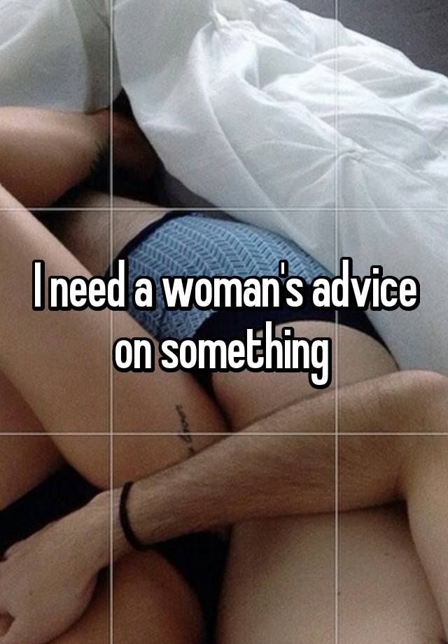 I need a woman's advice on something 