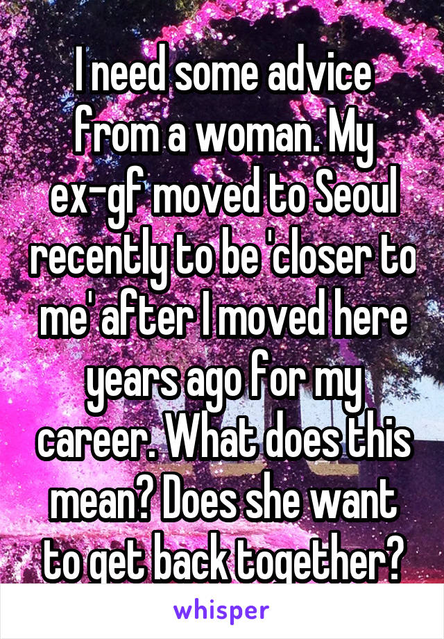 I need some advice from a woman. My ex-gf moved to Seoul recently to be 'closer to me' after I moved here years ago for my career. What does this mean? Does she want to get back together?