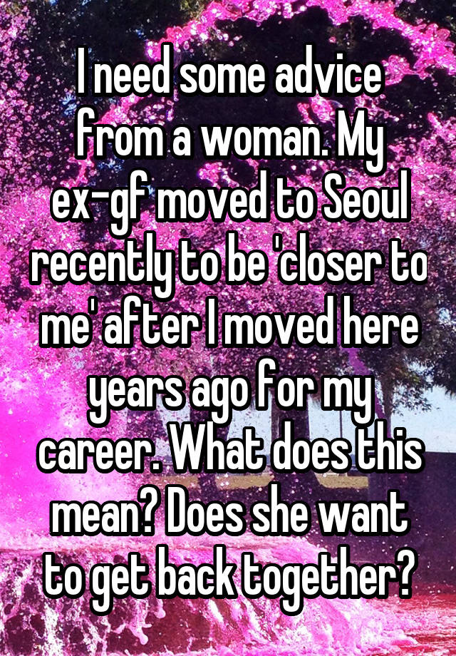 I need some advice from a woman. My ex-gf moved to Seoul recently to be 'closer to me' after I moved here years ago for my career. What does this mean? Does she want to get back together?