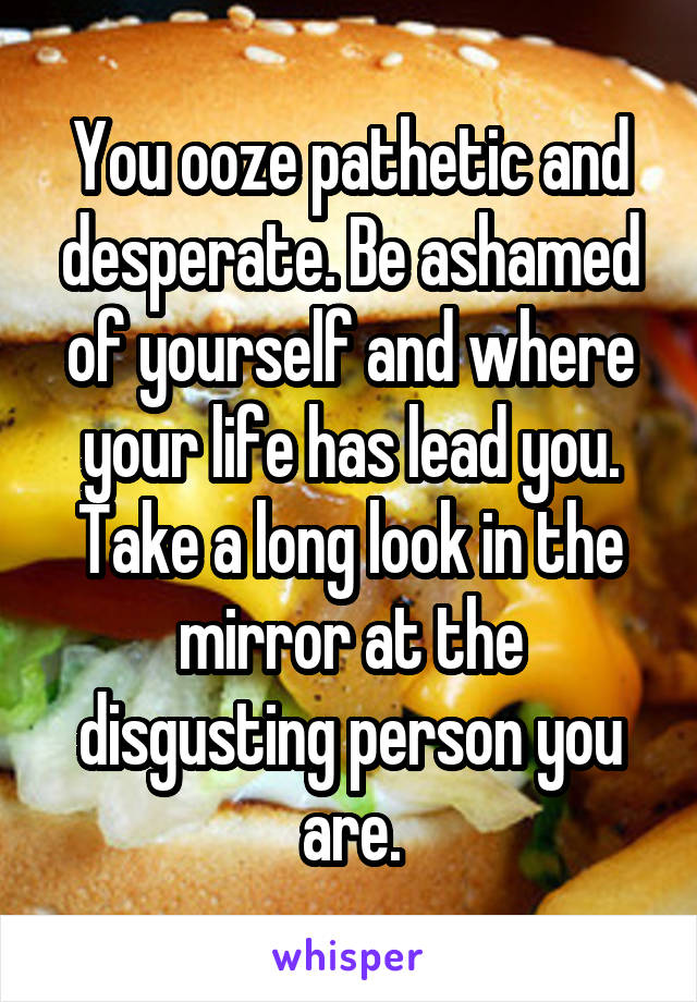 You ooze pathetic and desperate. Be ashamed of yourself and where your life has lead you. Take a long look in the mirror at the disgusting person you are.