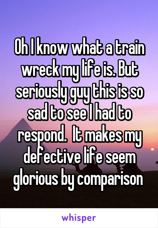 Oh I know what a train wreck my life is. But seriously guy this is so sad to see I had to respond.  It makes my defective life seem glorious by comparison 