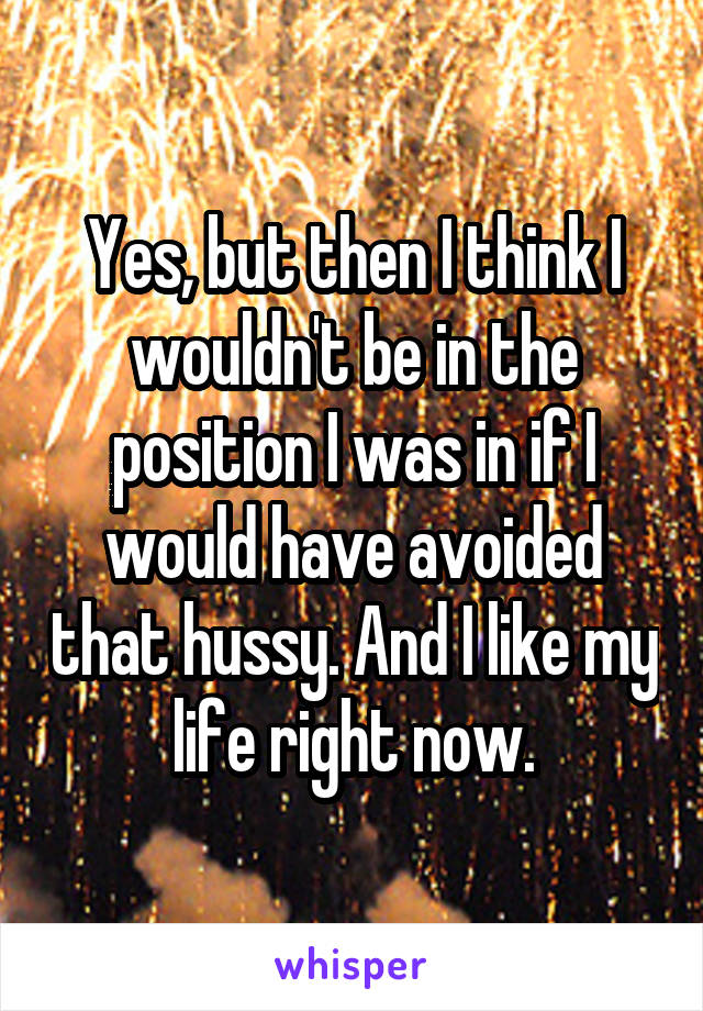 Yes, but then I think I wouldn't be in the position I was in if I would have avoided that hussy. And I like my life right now.