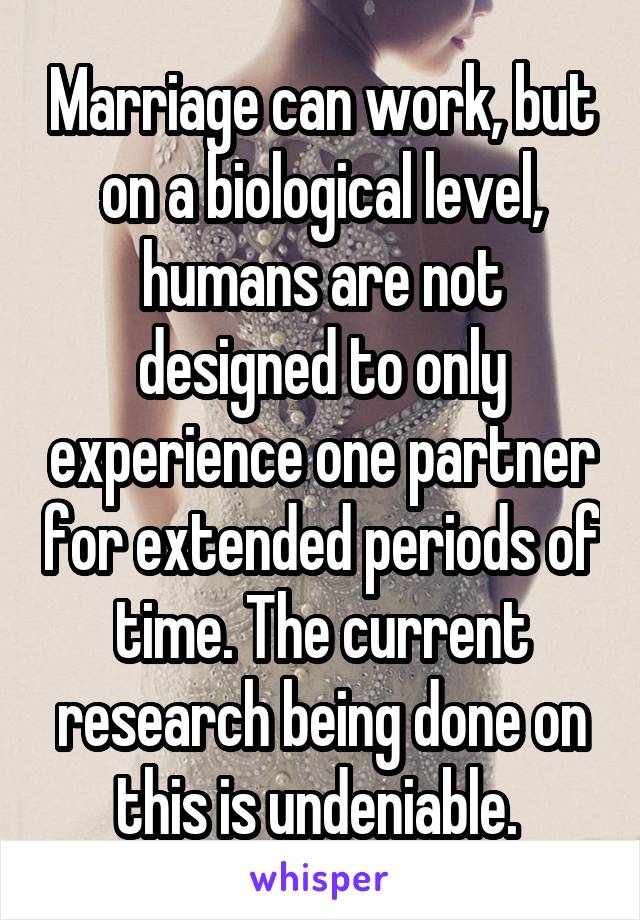 Marriage can work, but on a biological level, humans are not designed to only experience one partner for extended periods of time. The current research being done on this is undeniable. 