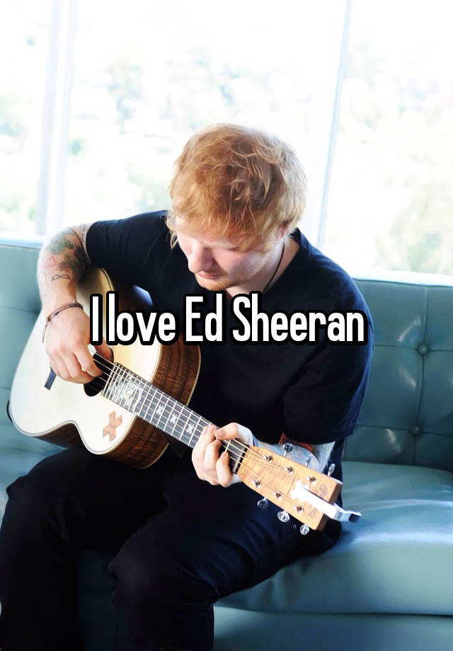 I love Ed Sheeran