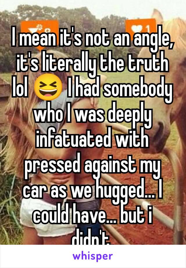 I mean it's not an angle, it's literally the truth lol 😆 I had somebody who I was deeply infatuated with pressed against my car as we hugged... I could have... but i didn't.