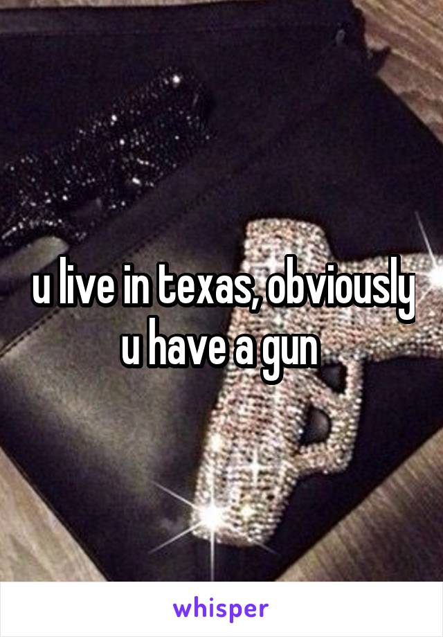 u live in texas, obviously u have a gun 