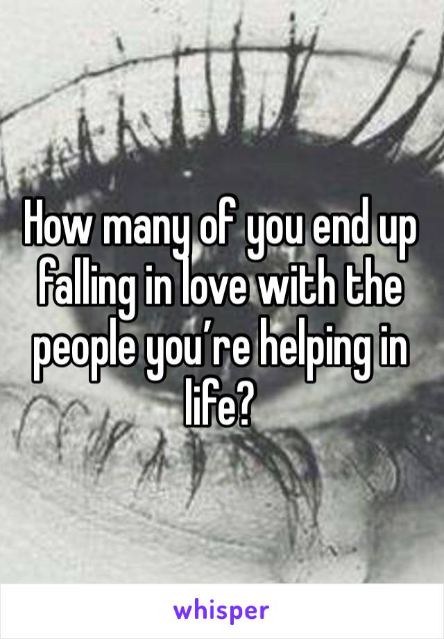 How many of you end up falling in love with the people you’re helping in life? 