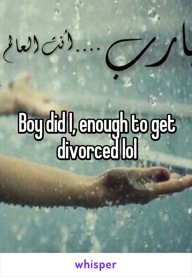 Boy did I, enough to get divorced lol