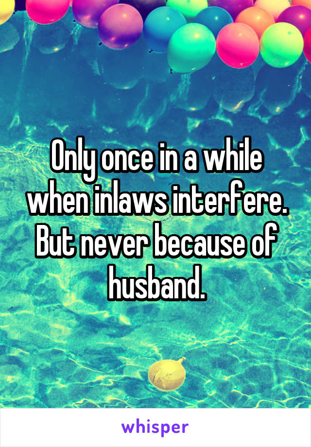 Only once in a while when inlaws interfere. But never because of husband.