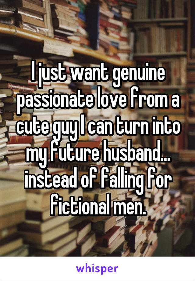 I just want genuine passionate love from a cute guy I can turn into my future husband... instead of falling for fictional men.