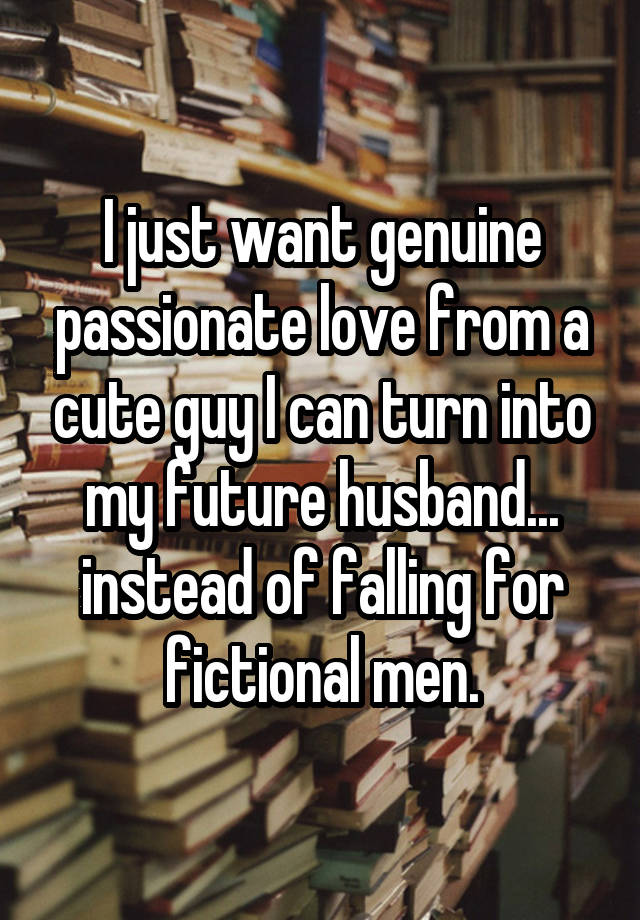 I just want genuine passionate love from a cute guy I can turn into my future husband... instead of falling for fictional men.