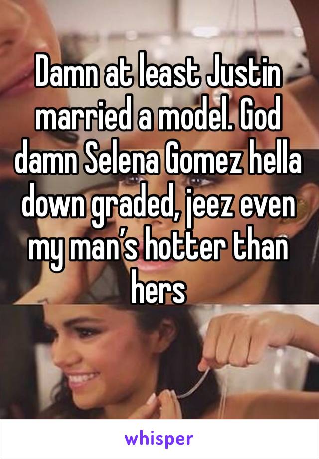 Damn at least Justin married a model. God damn Selena Gomez hella down graded, jeez even my man’s hotter than hers 