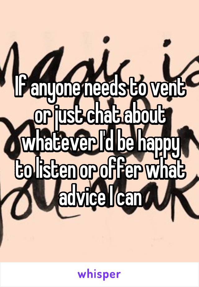 If anyone needs to vent or just chat about whatever I'd be happy to listen or offer what advice I can