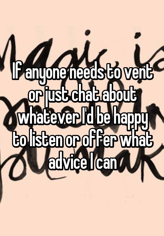 If anyone needs to vent or just chat about whatever I'd be happy to listen or offer what advice I can