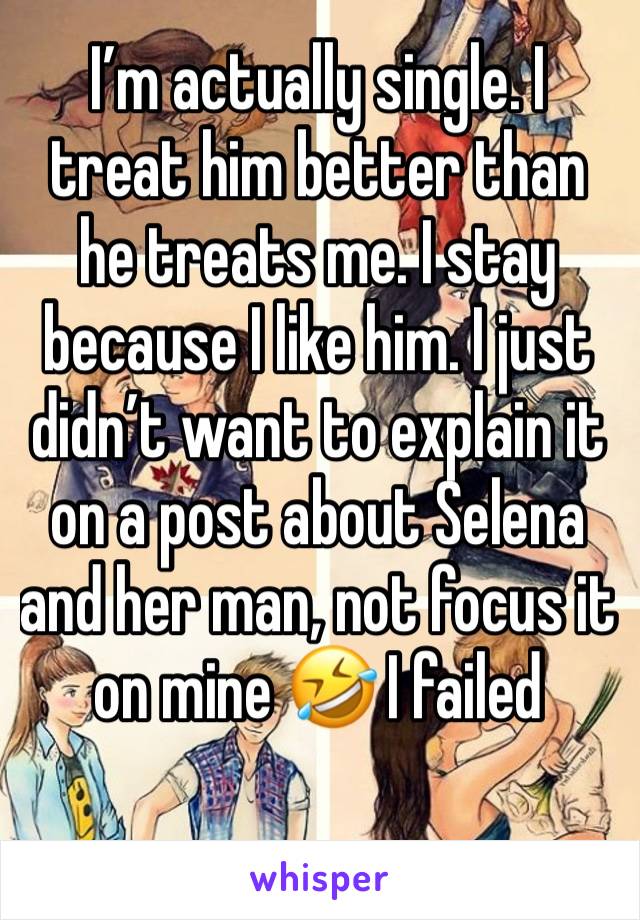 I’m actually single. I treat him better than he treats me. I stay because I like him. I just didn’t want to explain it on a post about Selena and her man, not focus it on mine 🤣 I failed 