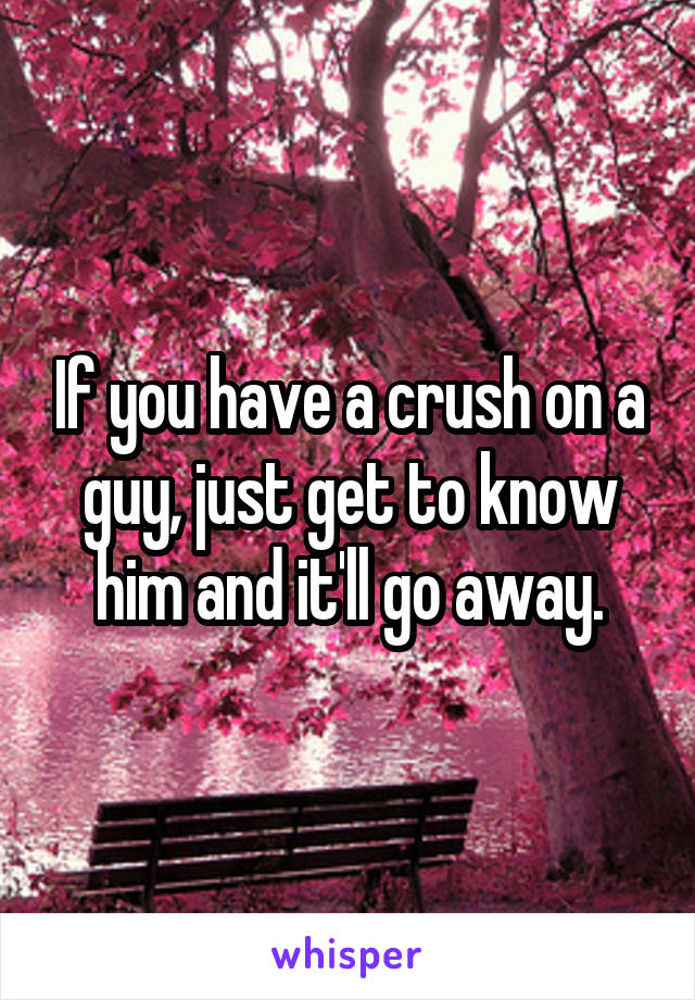 If you have a crush on a guy, just get to know him and it'll go away.