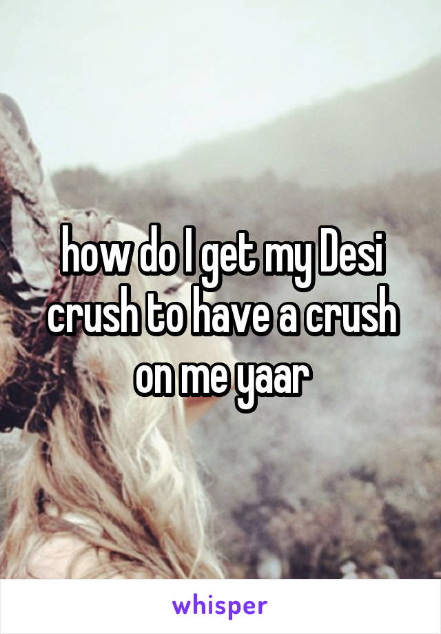 how do I get my Desi crush to have a crush on me yaar