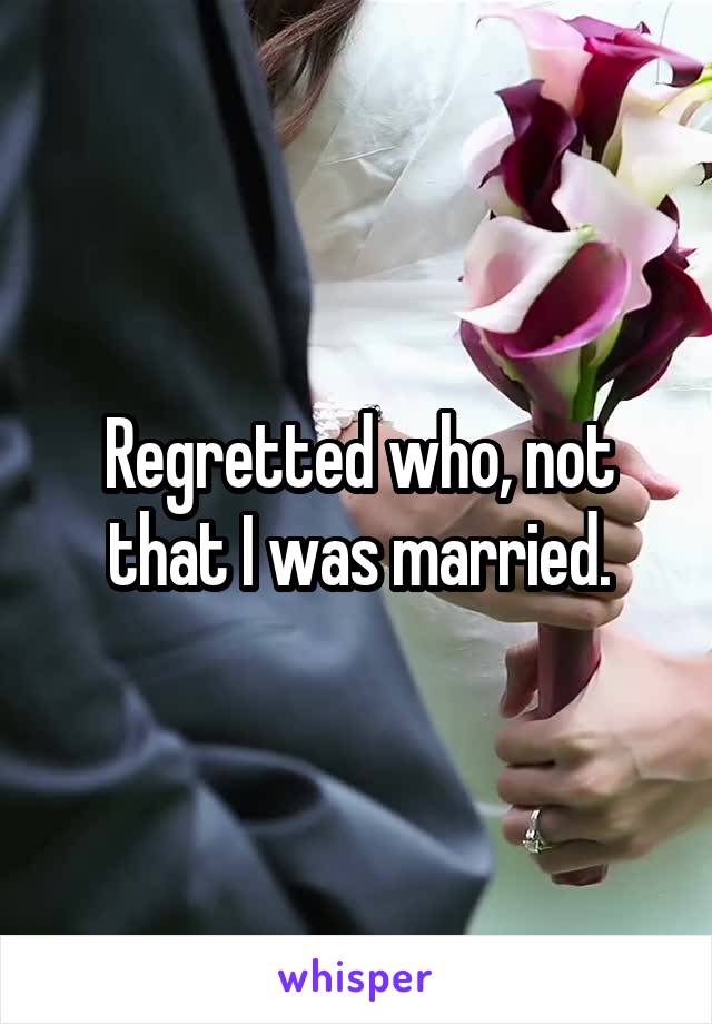 Regretted who, not that I was married.