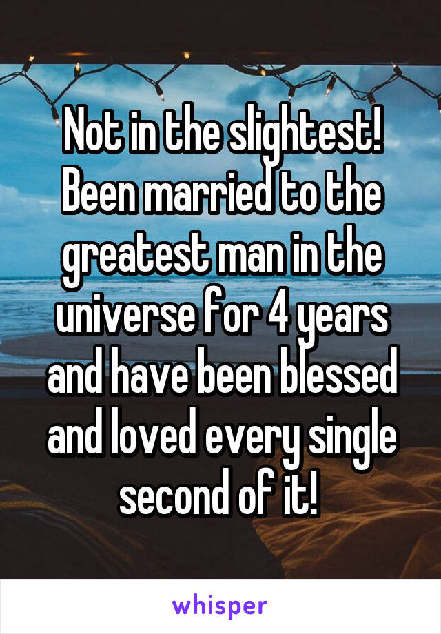 Not in the slightest! Been married to the greatest man in the universe for 4 years and have been blessed and loved every single second of it! 