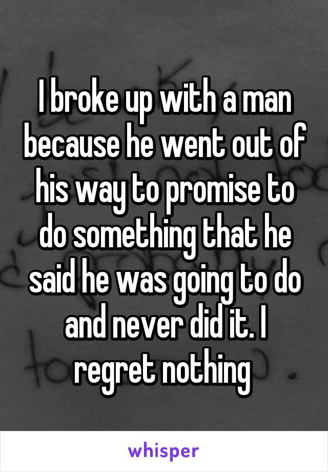 I broke up with a man because he went out of his way to promise to do something that he said he was going to do and never did it. I regret nothing 