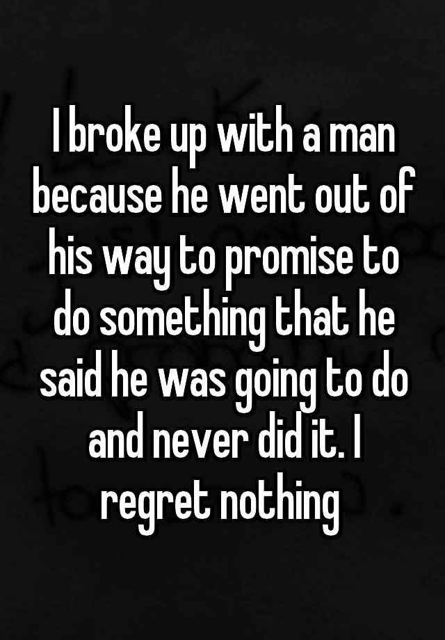 I broke up with a man because he went out of his way to promise to do something that he said he was going to do and never did it. I regret nothing 