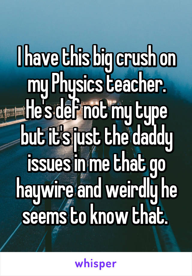 I have this big crush on my Physics teacher. He's def not my type but it's just the daddy issues in me that go haywire and weirdly he seems to know that. 