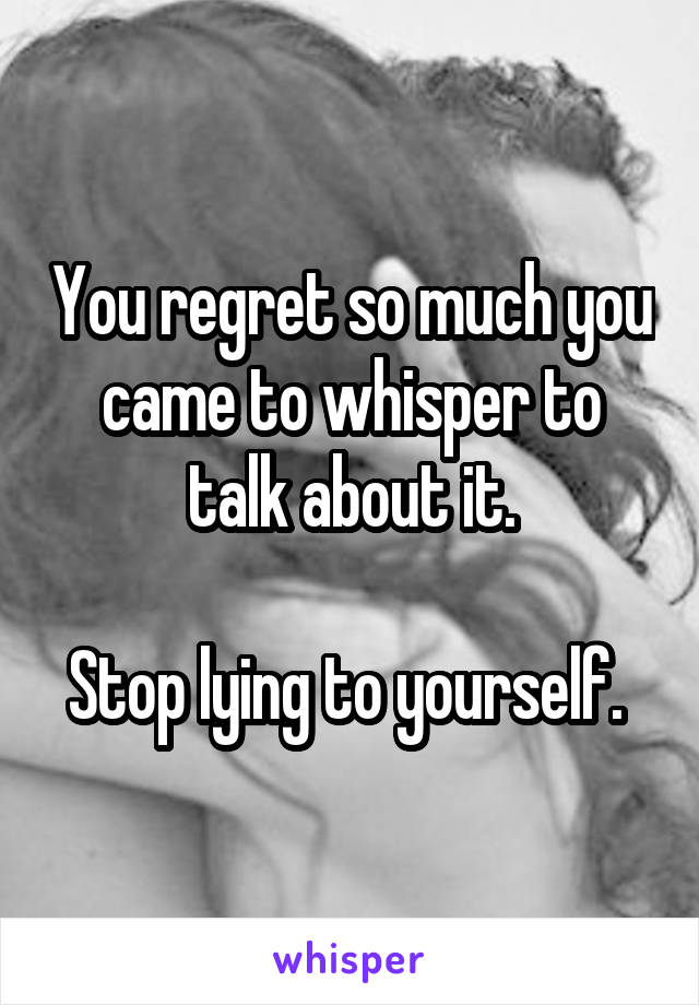 You regret so much you came to whisper to talk about it.

Stop lying to yourself. 