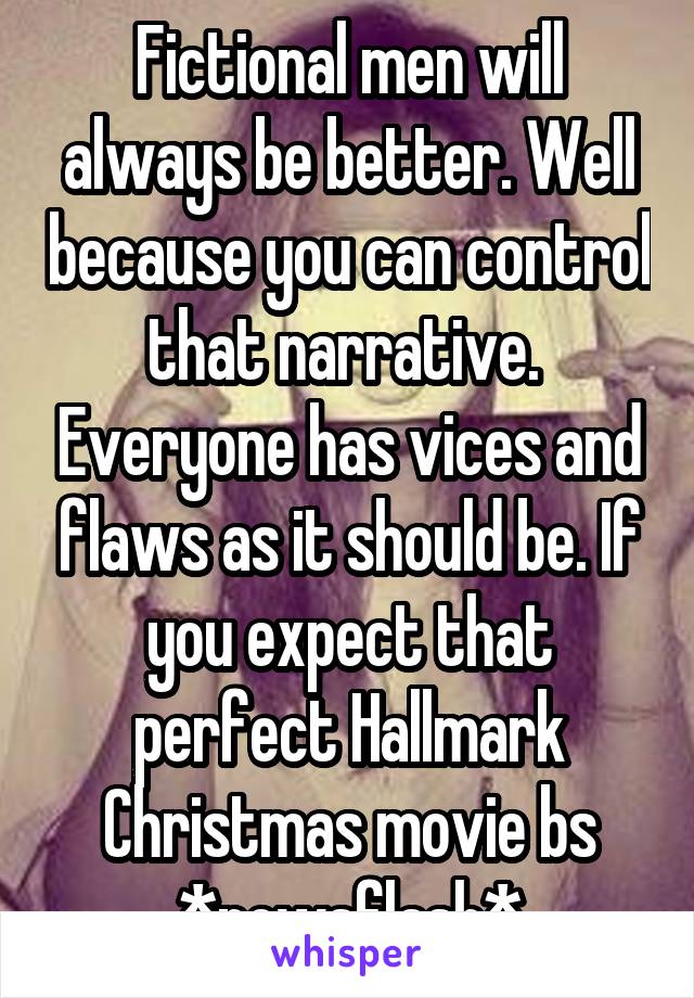 Fictional men will always be better. Well because you can control that narrative.  Everyone has vices and flaws as it should be. If you expect that perfect Hallmark Christmas movie bs *newsflash*