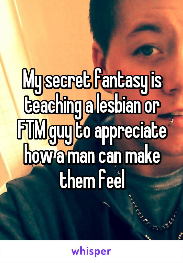 My secret fantasy is teaching a lesbian or FTM guy to appreciate how a man can make them feel