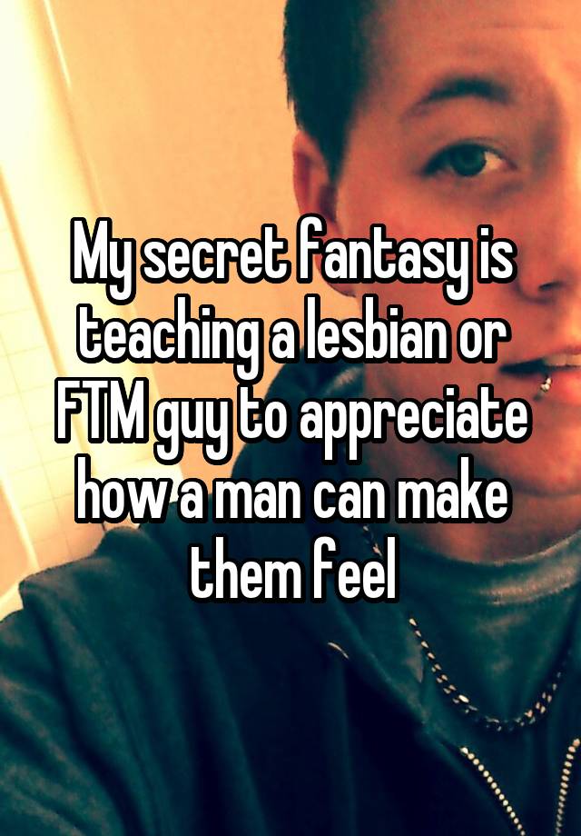 My secret fantasy is teaching a lesbian or FTM guy to appreciate how a man can make them feel