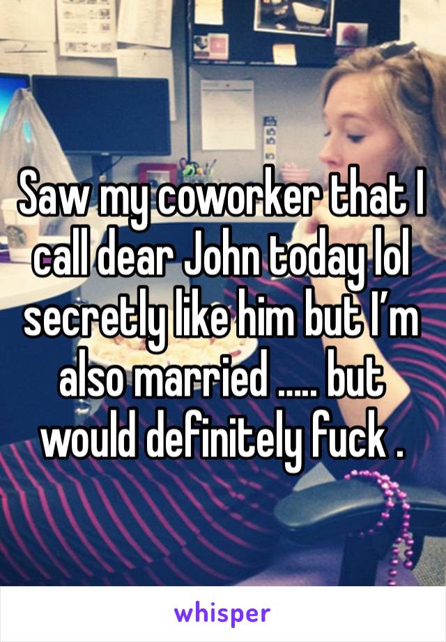 Saw my coworker that I call dear John today lol secretly like him but I’m also married ….. but would definitely fuck . 