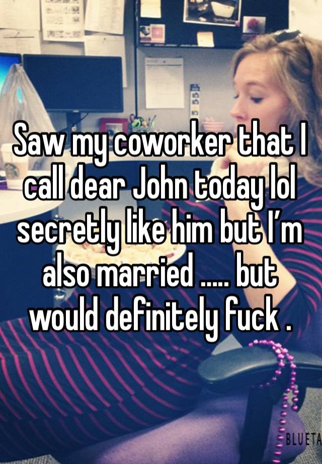 Saw my coworker that I call dear John today lol secretly like him but I’m also married ….. but would definitely fuck . 