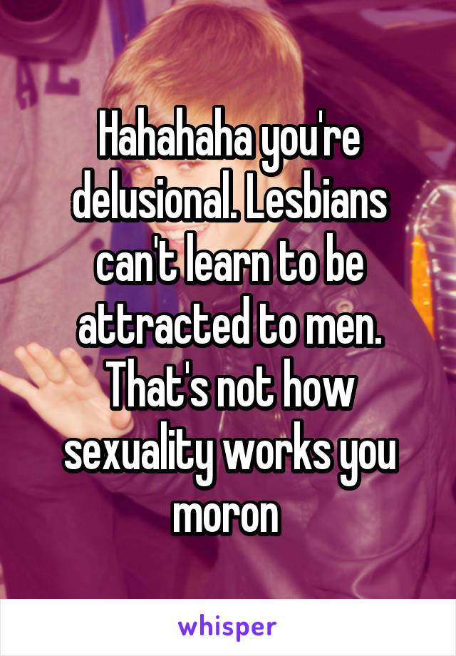 Hahahaha you're delusional. Lesbians can't learn to be attracted to men. That's not how sexuality works you moron 