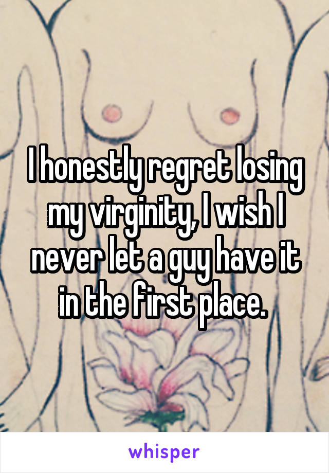 I honestly regret losing my virginity, I wish I never let a guy have it in the first place. 