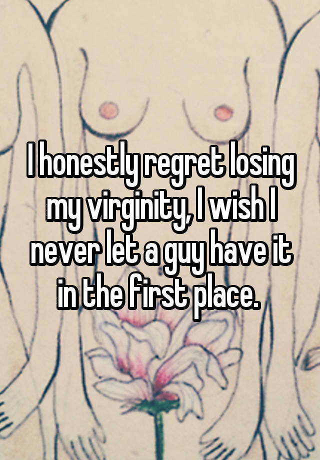 I honestly regret losing my virginity, I wish I never let a guy have it in the first place. 