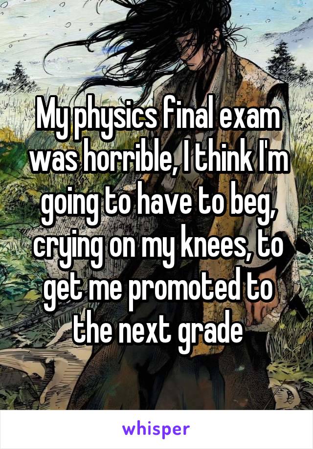 My physics final exam was horrible, I think I'm going to have to beg, crying on my knees, to get me promoted to the next grade