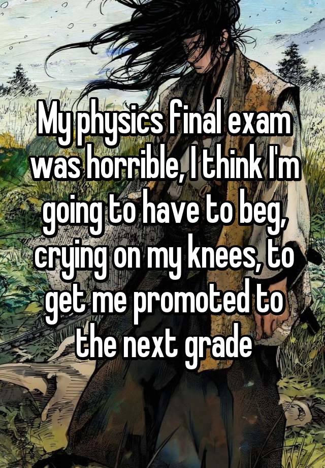 My physics final exam was horrible, I think I'm going to have to beg, crying on my knees, to get me promoted to the next grade