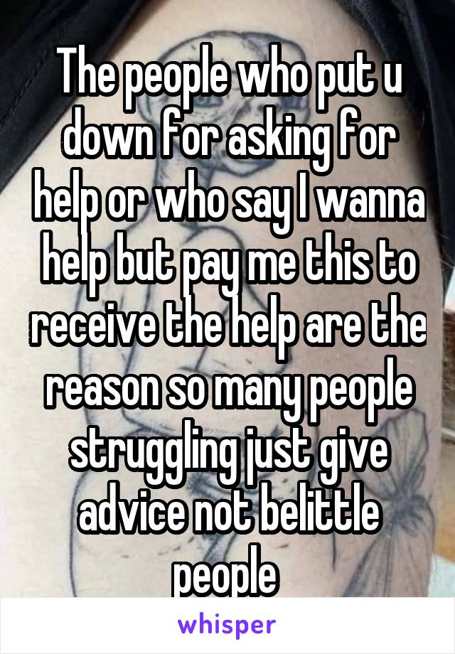 The people who put u down for asking for help or who say I wanna help but pay me this to receive the help are the reason so many people struggling just give advice not belittle people 