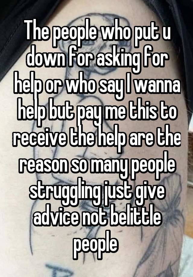 The people who put u down for asking for help or who say I wanna help but pay me this to receive the help are the reason so many people struggling just give advice not belittle people 