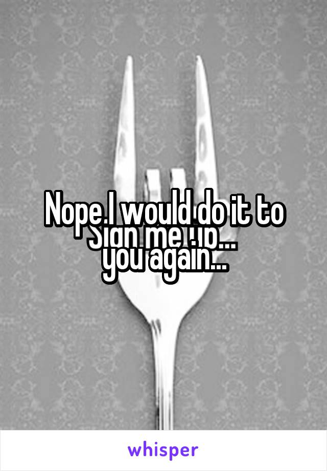 Nope I would do it to you again...