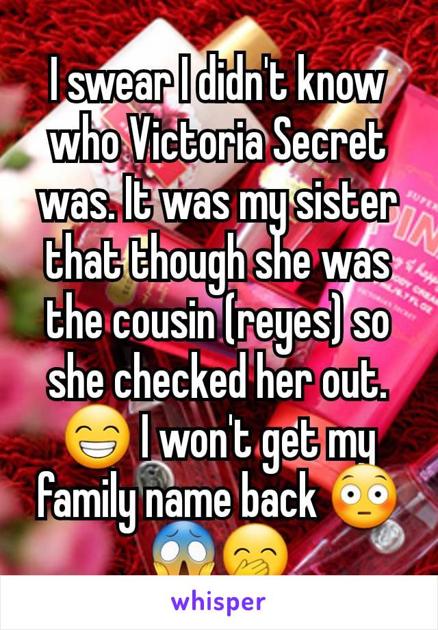 I swear I didn't know who Victoria Secret was. It was my sister that though she was the cousin (reyes) so she checked her out. 😁 I won't get my family name back 😳😱🤭