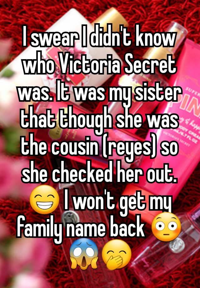 I swear I didn't know who Victoria Secret was. It was my sister that though she was the cousin (reyes) so she checked her out. 😁 I won't get my family name back 😳😱🤭