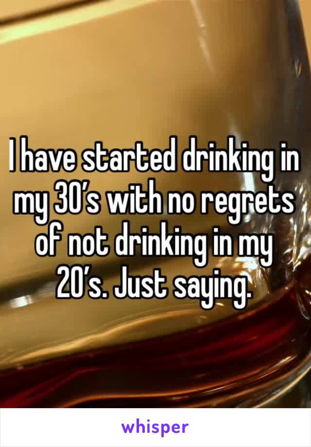 I have started drinking in my 30’s with no regrets of not drinking in my 20’s. Just saying.