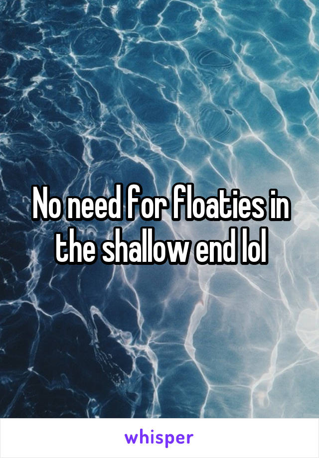 No need for floaties in the shallow end lol