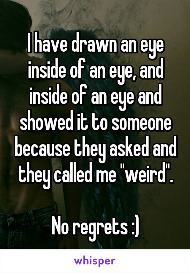 I have drawn an eye inside of an eye, and inside of an eye and showed it to someone because they asked and they called me "weird".

No regrets :)