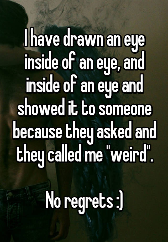 I have drawn an eye inside of an eye, and inside of an eye and showed it to someone because they asked and they called me "weird".

No regrets :)