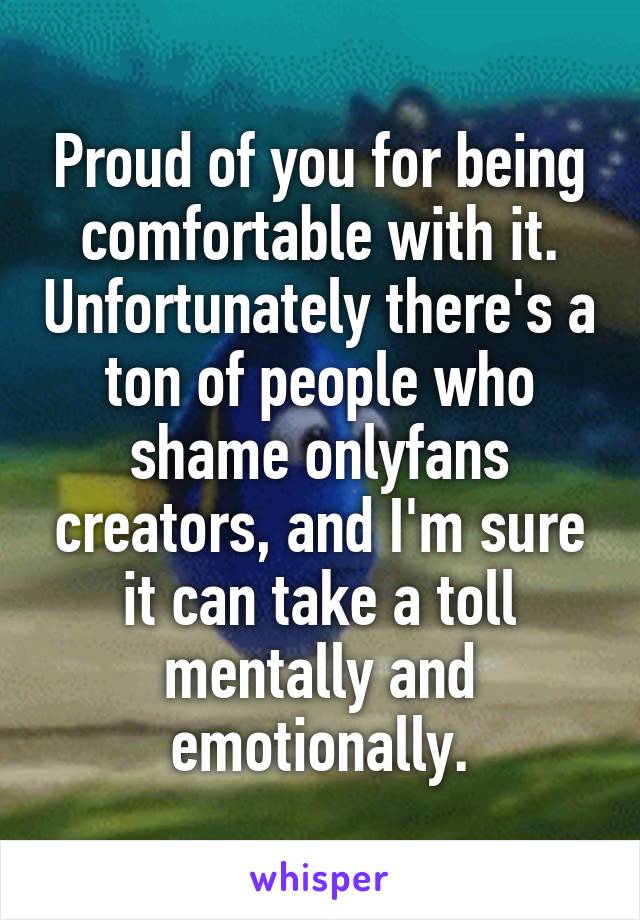 Proud of you for being comfortable with it. Unfortunately there's a ton of people who shame onlyfans creators, and I'm sure it can take a toll mentally and emotionally.