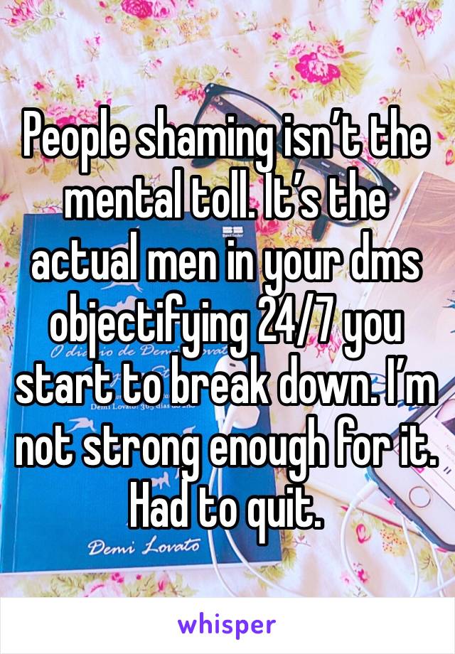 People shaming isn’t the mental toll. It’s the actual men in your dms objectifying 24/7 you start to break down. I’m not strong enough for it. Had to quit. 