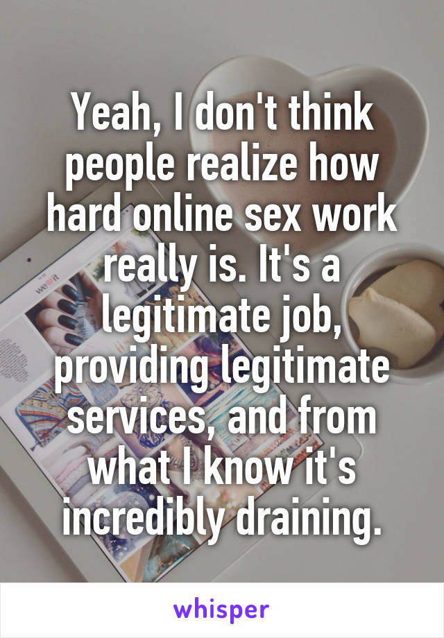 Yeah, I don't think people realize how hard online sex work really is. It's a legitimate job, providing legitimate services, and from what I know it's incredibly draining.