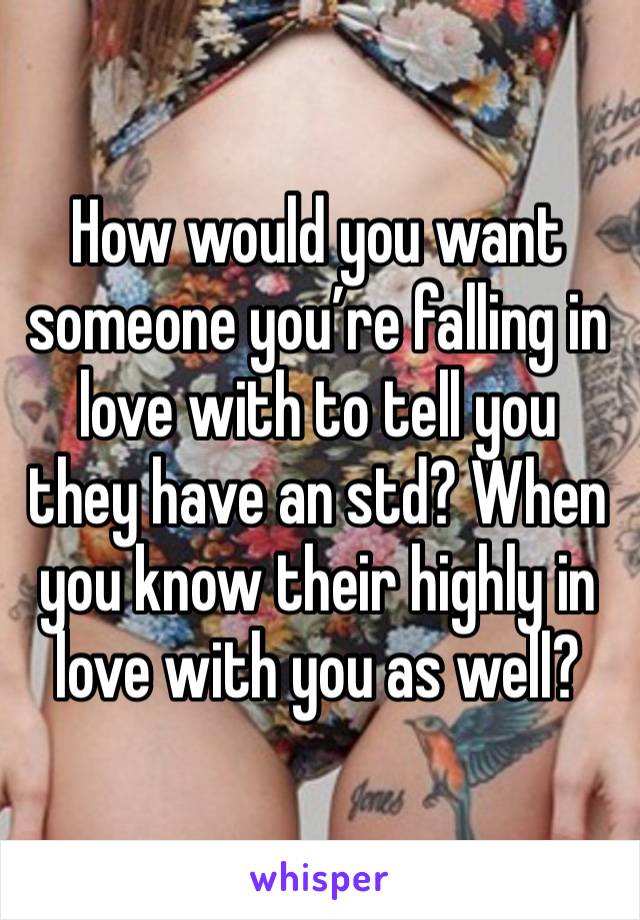 How would you want someone you’re falling in love with to tell you they have an std? When you know their highly in love with you as well?